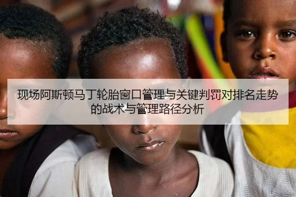 现场阿斯顿马丁轮胎窗口管理与关键判罚对排名走势的战术与管理路径分析